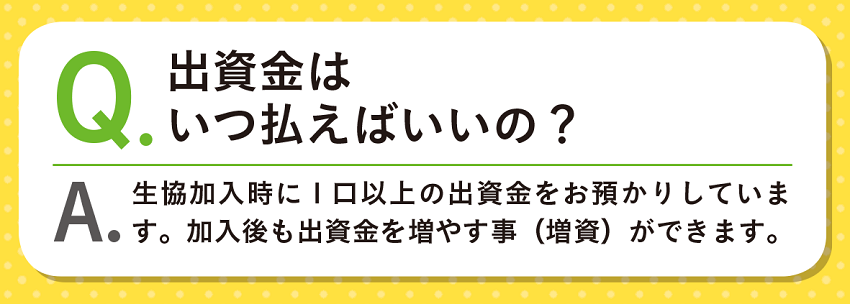 Q.出資金はいつ払えばいいの？A.生協加入時に1口以上の出資金をお預かりしています。加入後も出資金を増やす事（増資）ができます。