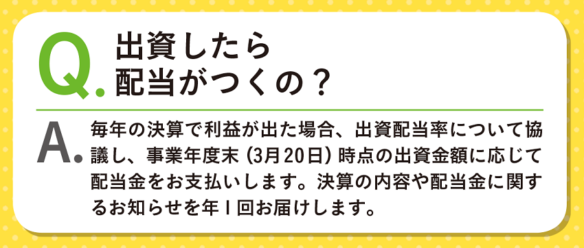 Q.出資したら配当がつくの？A.毎年の決算で利益が出た場合、出資配当率について協議し、事業年度末（3月20日）時点の出資金額に応じて配当金をお支払いします。決算の内容や配当金に関するお知らせを年1回お届けします。