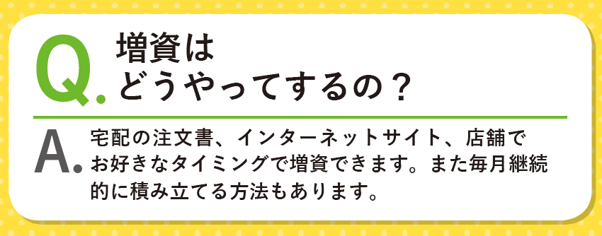 Q.増資はどうやってするの？A.宅配の注文書、インターネットサイト、店舗でお好きなタイミングで増資できます。また毎月継続的に積み立てる方法もあります。