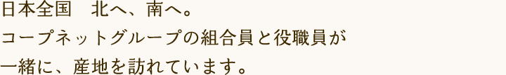 日本全国　北へ、南へ。コープネットグループの組合員と役職員が一緒に、産地を訪れています。