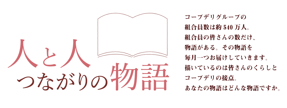 人と人 つながりの物語　コープデリグループの組合員数は約530万人。組合員の皆さんの数だけ、物語がある。その物語を毎月一つお届けしていきます。描いているのは皆さんのくらしとコープデリの接点。あなたの物語はどんな物語ですか。