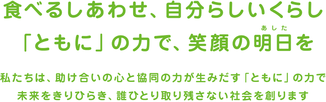 食べると幸せ、自分らしい暮らし｢ともに｣の力で、笑顔の明日を。私達は助け合いの心と協同の力が生み出す｢ともに｣の力で未来を切り開き誰ひとり取り残さない社会を創ります。
