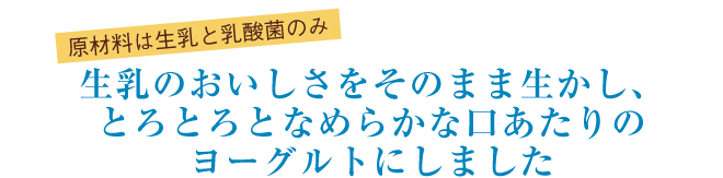 原材料は生乳と乳酸菌のみ　生乳のおいしさをそのまま生かし、とろとろとなめらかな口あたりのヨーグルトにしました